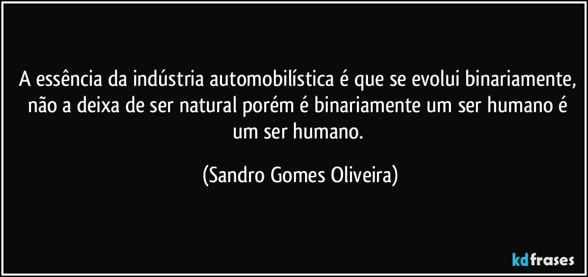 A essência da indústria automobilística é que se evolui binariamente, não a deixa de ser natural porém é binariamente um ser humano é um ser humano. (Sandro Gomes Oliveira)