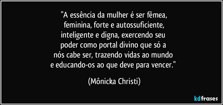 "A essência da mulher é ser fêmea,
feminina, forte e autossuficiente,
inteligente e digna, exercendo seu 
poder como portal divino que só a 
nós cabe ser, trazendo vidas ao mundo 
e educando-os ao que deve para vencer." (Mônicka Christi)