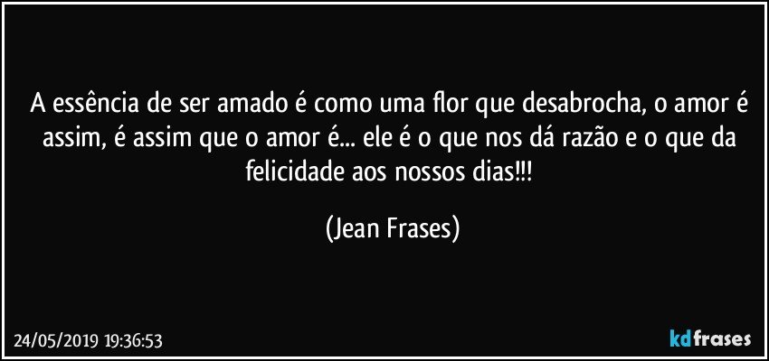 A essência de ser amado é como uma flor que desabrocha, o amor é assim, é assim que o amor é... ele é o que nos dá razão e o que da felicidade aos nossos dias!!! (Jean Frases)