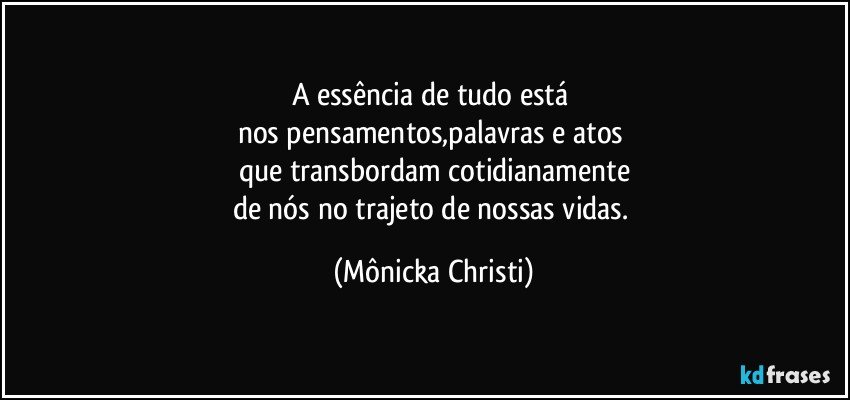 A essência de tudo está 
nos pensamentos,palavras e atos 
que transbordam cotidianamente
de nós no trajeto de nossas vidas. (Mônicka Christi)