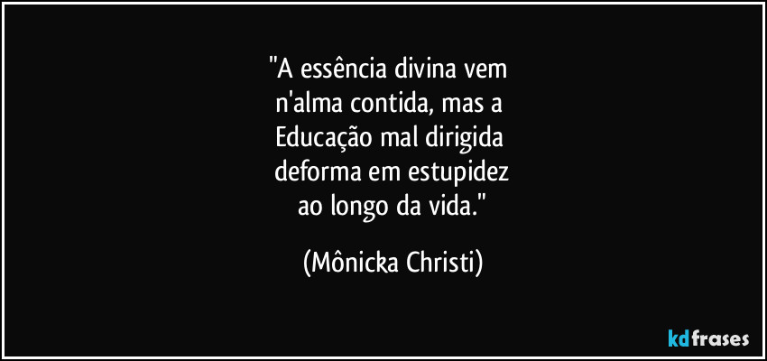 "A essência divina vem 
n'alma contida, mas a 
Educação mal dirigida 
deforma em estupidez
 ao longo da vida." (Mônicka Christi)