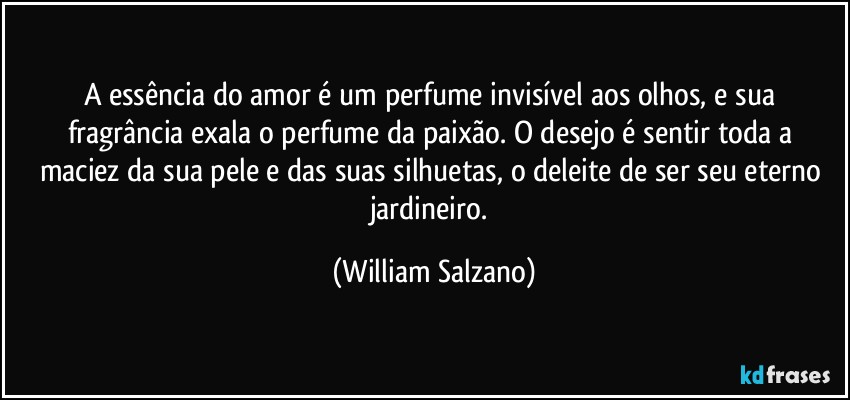 A essência do amor é um perfume invisível aos olhos, e sua fragrância exala o perfume da paixão. O desejo é sentir toda a maciez da sua pele e das suas silhuetas, o deleite de ser seu eterno jardineiro. (William Salzano)