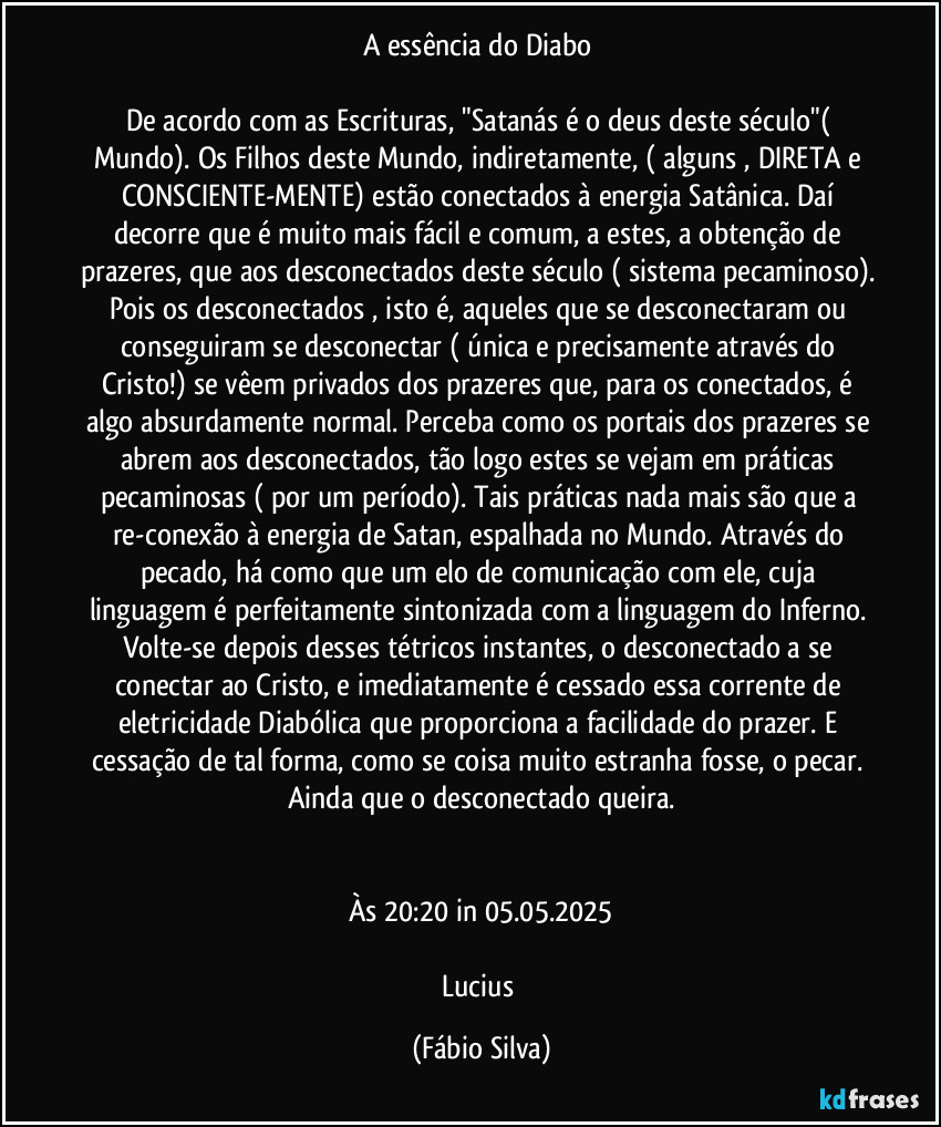 A essência do Diabo 

De acordo com as Escrituras, "Satanás é o deus deste século"( Mundo). Os Filhos deste Mundo, indiretamente, ( alguns , DIRETA e CONSCIENTE-MENTE) estão conectados à energia Satânica. Daí decorre que é muito mais fácil e comum, a estes, a obtenção de prazeres, que aos desconectados deste século ( sistema pecaminoso). Pois os desconectados , isto é, aqueles que se desconectaram ou conseguiram se desconectar ( única e precisamente através do Cristo!) se vêem privados dos prazeres que, para os conectados, é algo absurdamente normal. Perceba como os portais dos prazeres se abrem aos desconectados, tão logo estes se vejam em práticas pecaminosas ( por um período). Tais práticas nada mais são que a re-conexão à energia de Satan, espalhada no Mundo. Através do pecado, há como que um elo de comunicação com ele, cuja linguagem é perfeitamente sintonizada com a linguagem do Inferno. Volte-se depois desses tétricos instantes, o desconectado a se conectar ao Cristo, e imediatamente é cessado essa corrente de eletricidade Diabólica que proporciona a facilidade do prazer. E cessação de tal forma, como se coisa muito estranha  fosse, o pecar. Ainda que o desconectado queira.


Às 20:20 in 05.05.2025

Lucius (Fábio Silva)