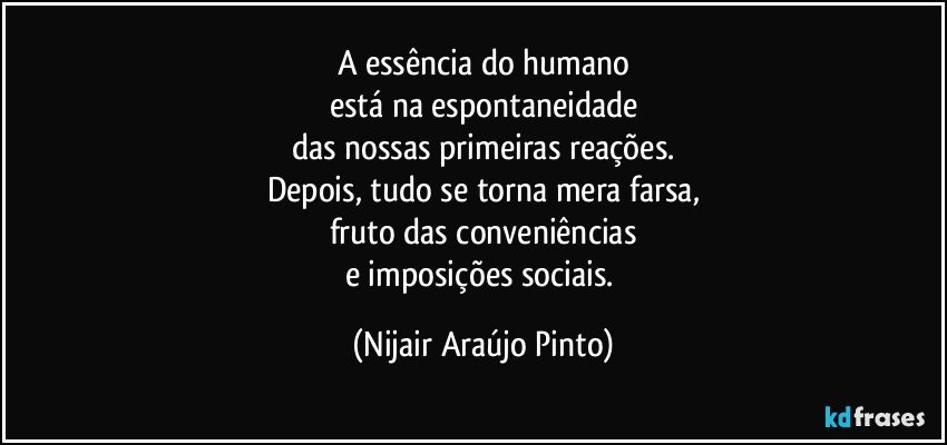 A essência do humano
está na espontaneidade
das nossas primeiras reações.
Depois, tudo se torna mera farsa,
fruto das conveniências
e imposições sociais. (Nijair Araújo Pinto)