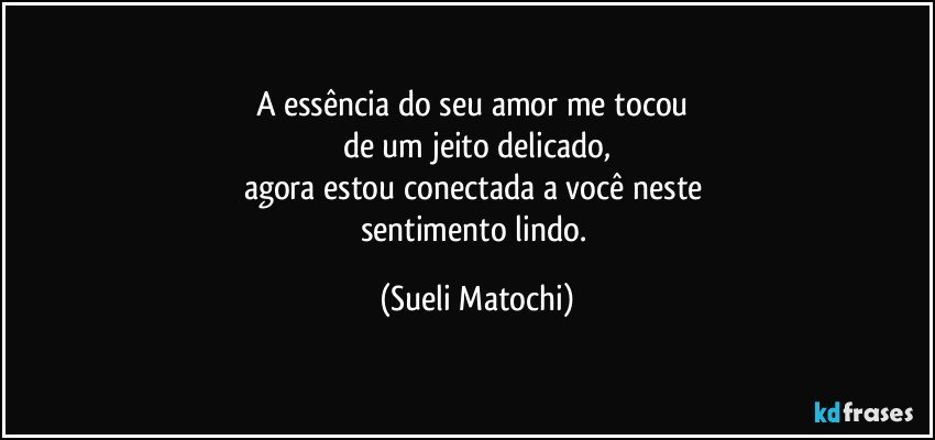 A essência do seu amor me tocou 
de um jeito delicado,
agora estou conectada a você neste 
sentimento lindo. (Sueli Matochi)