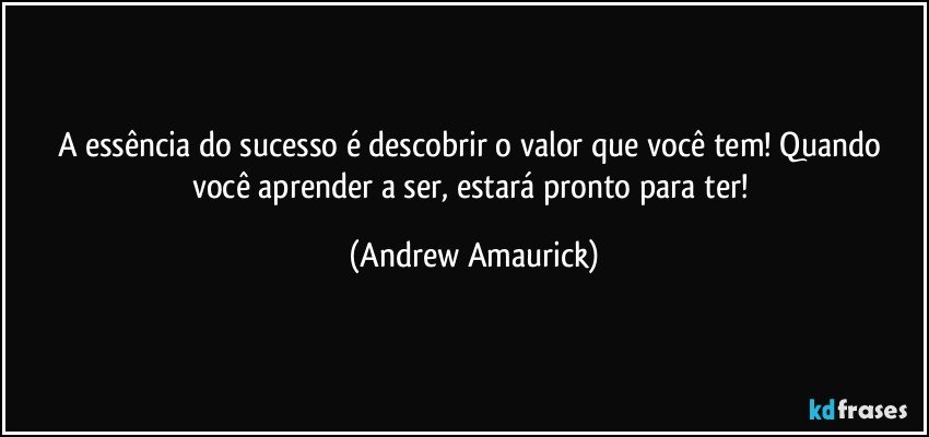 A essência do sucesso é descobrir o valor que você tem! Quando você aprender a ser, estará pronto para ter! (Andrew Amaurick)