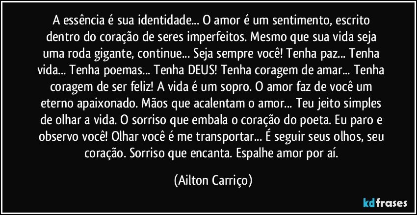 A essência é sua identidade... O amor é um sentimento, escrito dentro do coração de seres imperfeitos. Mesmo que sua vida seja uma roda gigante, continue... Seja sempre você! Tenha paz... Tenha vida... Tenha poemas... Tenha DEUS! Tenha coragem de amar... Tenha coragem de ser feliz! A vida é um sopro. O amor faz de você um eterno apaixonado. Mãos que acalentam o amor... Teu jeito simples de olhar a vida. O sorriso que embala o coração do poeta. Eu paro e observo você! Olhar você é me transportar... É seguir seus olhos, seu coração. Sorriso que encanta. Espalhe amor por aí. (Ailton Carriço)