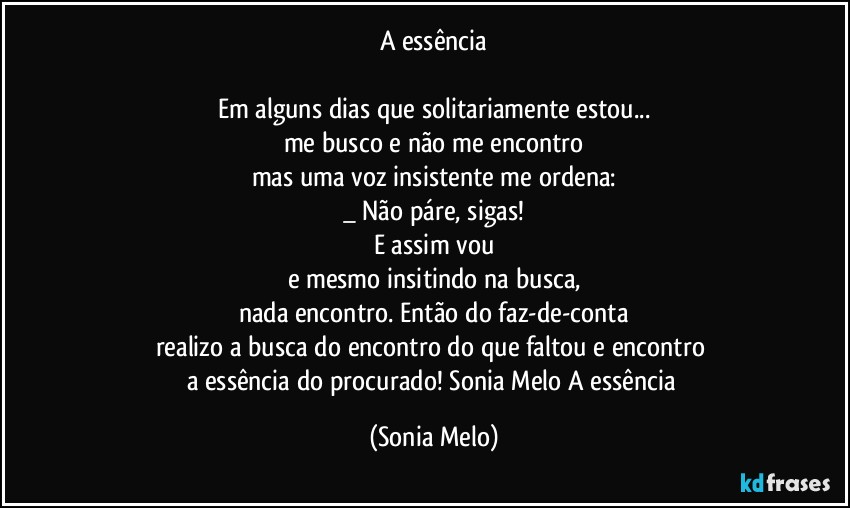 A essência

Em alguns dias que solitariamente estou...
me busco e não me encontro
mas uma voz insistente me ordena:
_ Não páre, sigas!
E assim vou
e mesmo insitindo na busca,
nada encontro. Então do faz-de-conta
realizo a busca do encontro do que faltou e encontro  
a essência do procurado! Sonia Melo A essência (Sonia Melo)