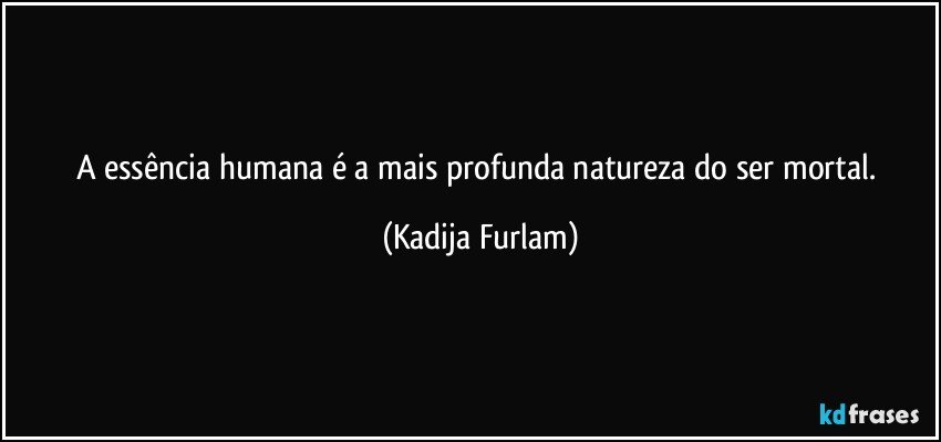 A  essência  humana  é  a mais profunda  natureza do ser mortal. (Kadija Furlam)