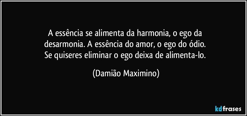 A essência se alimenta da harmonia, o ego da 
desarmonia. A essência do amor, o ego do ódio. 
Se quiseres eliminar o ego deixa de alimenta-lo. (Damião Maximino)