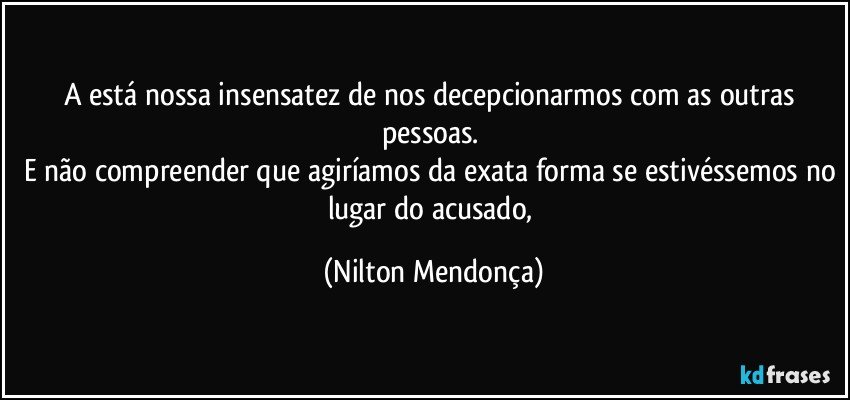 A está nossa insensatez de nos decepcionarmos com as outras pessoas. 
E não compreender que agiríamos da exata forma se estivéssemos no lugar do acusado, (Nilton Mendonça)