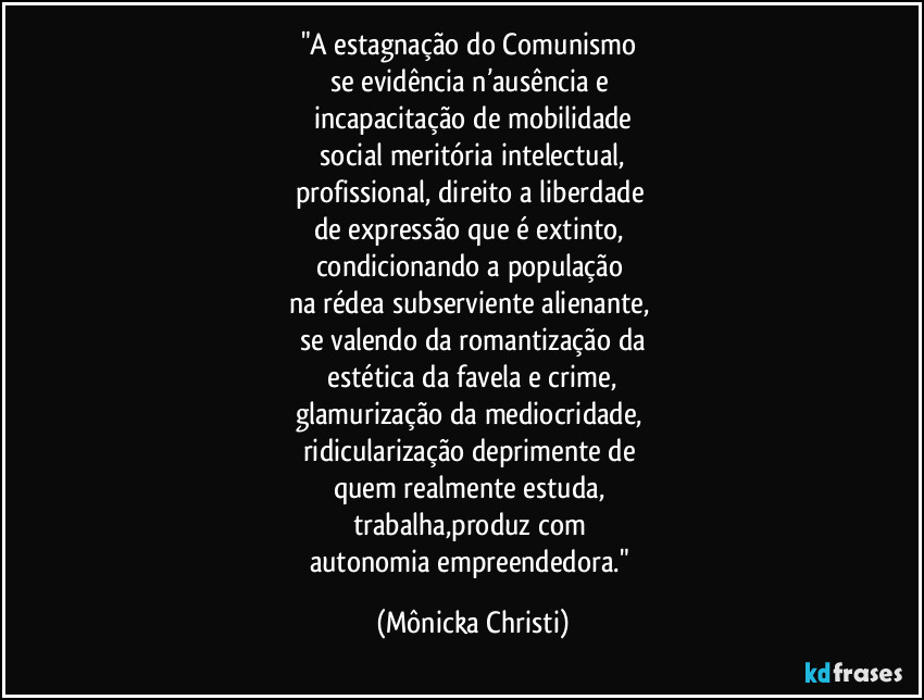 "A estagnação do Comunismo 
se evidência n’ausência e 
incapacitação de mobilidade
 social meritória intelectual,  
profissional, direito a liberdade 
de expressão que é extinto, 
condicionando a população 
na rédea subserviente alienante, 
se valendo da romantização da
 estética da favela e crime, 
glamurização da mediocridade, 
ridicularização deprimente de 
quem realmente estuda, 
trabalha,produz com 
autonomia empreendedora." (Mônicka Christi)