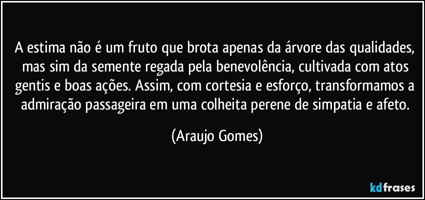 A estima não é um fruto que brota apenas da árvore das qualidades, mas sim da semente regada pela benevolência, cultivada com atos gentis e boas ações. Assim, com cortesia e esforço, transformamos a admiração passageira em uma colheita perene de simpatia e afeto. (Araujo Gomes)