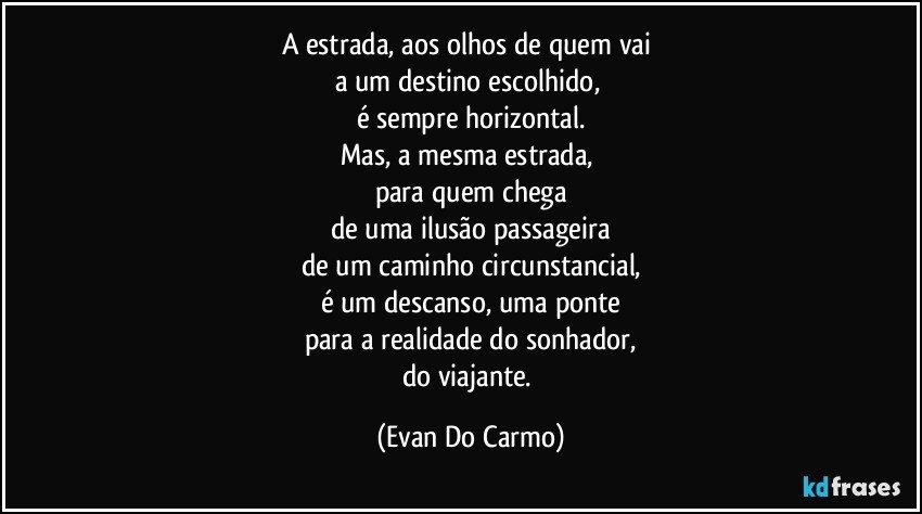 A estrada, aos olhos de quem vai 
a um destino escolhido, 
é sempre horizontal.
Mas, a mesma estrada, 
para quem chega
de uma ilusão passageira
de um caminho circunstancial,
é um descanso, uma ponte
para a realidade do sonhador,
do viajante. (Evan Do Carmo)