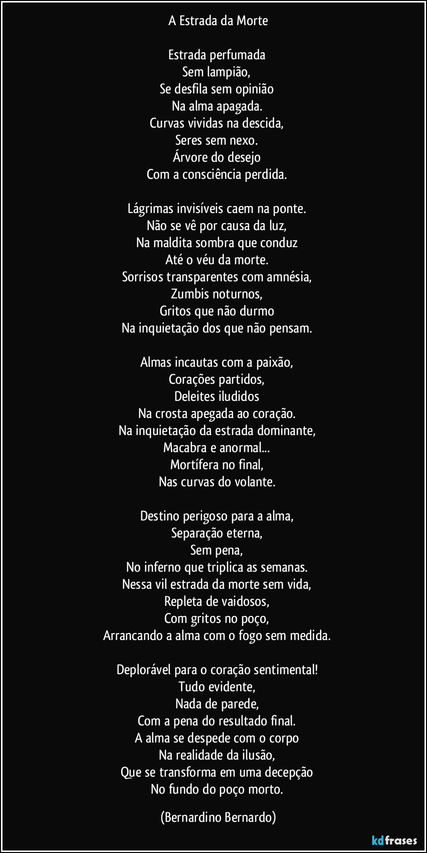 A Estrada da Morte

Estrada perfumada  
Sem lampião,  
Se desfila sem opinião  
Na alma apagada.  
Curvas vividas na descida,  
Seres sem nexo.  
Árvore do desejo  
Com a consciência perdida.  

Lágrimas invisíveis caem na ponte.  
Não se vê por causa da luz,  
Na maldita sombra que conduz  
Até o véu da morte.  
Sorrisos transparentes com amnésia,  
Zumbis noturnos,  
Gritos que não durmo  
Na inquietação dos que não pensam.  

Almas incautas com a paixão,  
Corações partidos,  
Deleites iludidos  
Na crosta apegada ao coração.  
Na inquietação da estrada dominante,  
Macabra e anormal...  
Mortífera no final,  
Nas curvas do volante.  

Destino perigoso para a alma,  
Separação eterna,  
Sem pena,  
No inferno que triplica as semanas.  
Nessa vil estrada da morte sem vida,  
Repleta de vaidosos,  
Com gritos no poço,  
Arrancando a alma com o fogo sem medida.  

Deplorável para o coração sentimental!  
Tudo evidente,  
Nada de parede,  
Com a pena do resultado final.  
A alma se despede com o corpo  
Na realidade da ilusão,  
Que se transforma em uma decepção  
No fundo do poço morto. (Bernardino Bernardo)