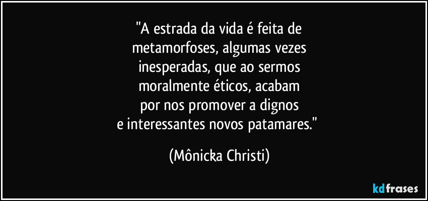 "A estrada da vida é feita de
metamorfoses, algumas vezes
inesperadas, que ao sermos
moralmente éticos, acabam
por nos promover a dignos
e interessantes novos patamares." (Mônicka Christi)