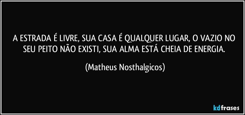 A ESTRADA É LIVRE, SUA CASA É QUALQUER LUGAR, O VAZIO NO SEU PEITO NÃO EXISTI, SUA ALMA ESTÁ CHEIA DE ENERGIA. (Matheus Nosthalgicos)
