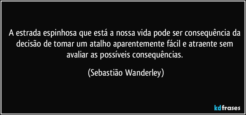 A estrada espinhosa que está a nossa vida pode ser consequência da decisão de tomar um atalho aparentemente fácil e atraente sem avaliar as possíveis consequências. (Sebastião Wanderley)