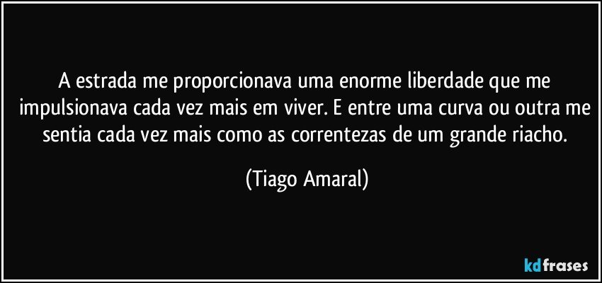 A estrada me proporcionava uma enorme liberdade que me impulsionava cada vez mais em viver. E entre uma curva ou outra me sentia cada vez mais como as correntezas de um grande riacho. (Tiago Amaral)