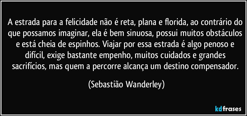 A estrada para a felicidade não é reta, plana e florida, ao contrário do que possamos imaginar, ela é bem sinuosa, possui muitos obstáculos e está cheia de espinhos. Viajar por essa estrada é algo penoso e difícil, exige bastante empenho, muitos cuidados e grandes sacrifícios, mas quem a percorre alcança um destino compensador. (Sebastião Wanderley)