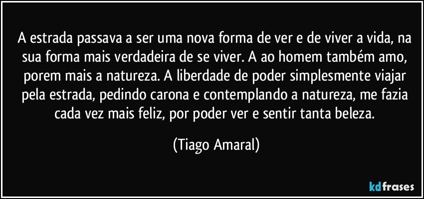 A estrada passava a ser uma nova forma de ver e de viver a vida, na sua forma mais verdadeira de se viver. A ao homem também amo, porem mais a natureza. A liberdade de poder simplesmente viajar pela estrada, pedindo carona e contemplando a natureza, me fazia cada vez mais feliz, por poder ver e sentir tanta beleza. (Tiago Amaral)