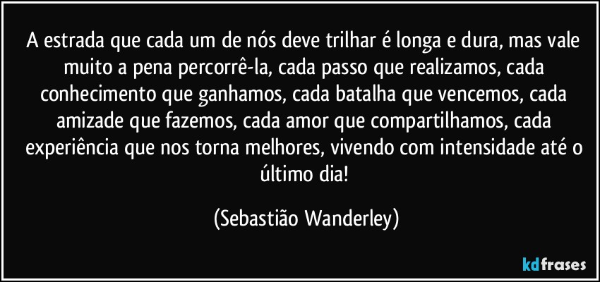 A estrada que cada um de nós deve trilhar é longa e dura, mas vale muito a pena percorrê-la, cada passo que realizamos, cada conhecimento que ganhamos, cada batalha que vencemos, cada amizade que fazemos, cada amor que compartilhamos, cada experiência que nos torna melhores, vivendo com intensidade até o último dia! (Sebastião Wanderley)