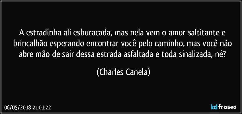 A estradinha ali esburacada, mas nela vem o amor saltitante e brincalhão esperando encontrar você pelo caminho, mas você não abre mão de sair dessa estrada asfaltada e toda sinalizada, né? (Charles Canela)