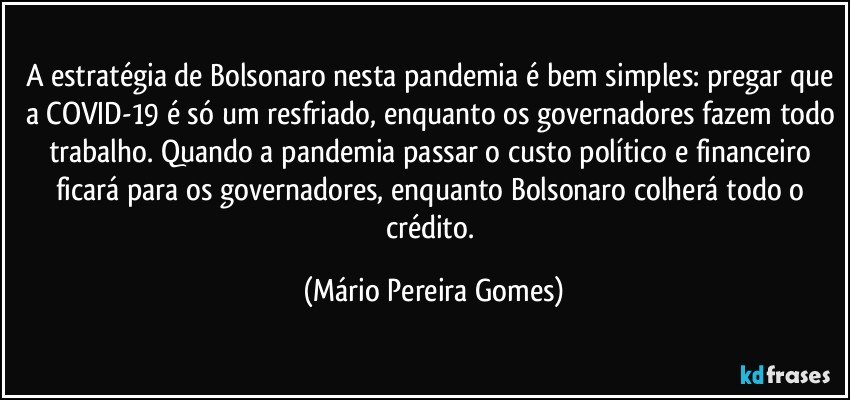 A estratégia de Bolsonaro nesta pandemia é bem simples: pregar que a COVID-19 é só um resfriado, enquanto os governadores fazem todo trabalho. Quando a pandemia passar o custo político e financeiro ficará para os governadores, enquanto Bolsonaro colherá todo o crédito. (Mário Pereira Gomes)