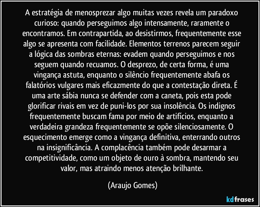 A estratégia de menosprezar algo muitas vezes revela um paradoxo curioso: quando perseguimos algo intensamente, raramente o encontramos. Em contrapartida, ao desistirmos, frequentemente esse algo se apresenta com facilidade. Elementos terrenos parecem seguir a lógica das sombras eternas: evadem quando perseguimos e nos seguem quando recuamos. O desprezo, de certa forma, é uma vingança astuta, enquanto o silêncio frequentemente abafa os falatórios vulgares mais eficazmente do que a contestação direta. É uma arte sábia nunca se defender com a caneta, pois esta pode glorificar rivais em vez de puni-los por sua insolência. Os indignos frequentemente buscam fama por meio de artifícios, enquanto a verdadeira grandeza frequentemente se opõe silenciosamente. O esquecimento emerge como a vingança definitiva, enterrando outros na insignificância. A complacência também pode desarmar a competitividade, como um objeto de ouro à sombra, mantendo seu valor, mas atraindo menos atenção brilhante. (Araujo Gomes)