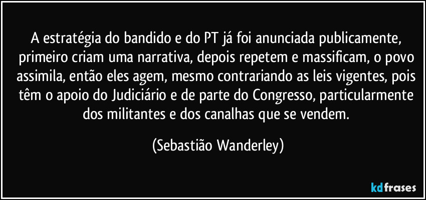 A estratégia do bandido e do PT já foi anunciada publicamente, primeiro criam uma narrativa, depois repetem e massificam, o povo assimila, então eles agem, mesmo contrariando as leis vigentes, pois têm o apoio do Judiciário e de parte do Congresso, particularmente dos militantes e dos canalhas que se vendem. (Sebastião Wanderley)