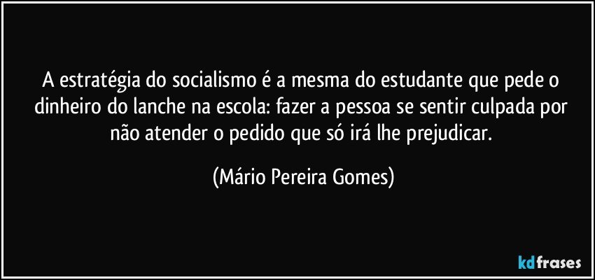 A estratégia do socialismo é a mesma do estudante que pede o dinheiro do lanche na escola: fazer a pessoa se sentir culpada por não atender o pedido que só irá lhe prejudicar. (Mário Pereira Gomes)