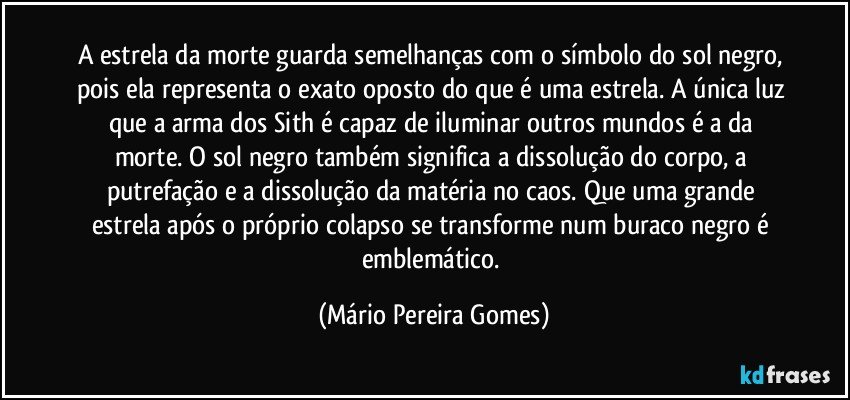 A estrela da morte guarda semelhanças com o símbolo do sol negro, pois ela representa o exato oposto do que é uma estrela. A única luz que a arma dos Sith é capaz de iluminar outros mundos é a da morte. O sol negro também significa a dissolução do corpo, a putrefação e a dissolução da matéria no caos. Que uma grande estrela após o próprio colapso se transforme num buraco negro é emblemático. (Mário Pereira Gomes)