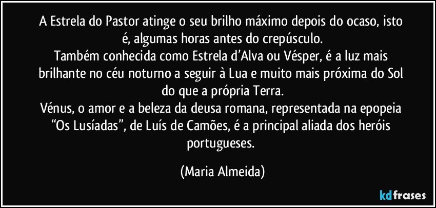 A Estrela do Pastor atinge o seu brilho máximo depois do ocaso, isto é, algumas horas antes do crepúsculo.
Também conhecida como Estrela d’Alva ou Vésper, é a luz mais brilhante no céu noturno a seguir à Lua e muito mais próxima do Sol do que a própria Terra.
Vénus, o amor e a beleza da deusa romana, representada na epopeia “Os Lusíadas”, de Luís de Camões, é a principal aliada dos heróis portugueses. (Maria Almeida)