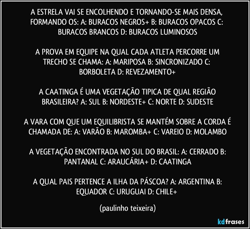 A ESTRELA VAI SE ENCOLHENDO E TORNANDO-SE MAIS DENSA, FORMANDO OS:  A: BURACOS NEGROS+  B: BURACOS OPACOS  C: BURACOS BRANCOS  D: BURACOS LUMINOSOS

 A PROVA EM EQUIPE NA QUAL CADA ATLETA PERCORRE UM TRECHO SE CHAMA:  A: MARIPOSA  B: SINCRONIZADO  C: BORBOLETA  D: REVEZAMENTO+

 A CAATINGA É UMA VEGETAÇÃO TIPICA DE QUAL REGIÃO BRASILEIRA?  A: SUL  B: NORDESTE+  C: NORTE  D: SUDESTE

 A VARA COM QUE UM EQUILIBRISTA SE MANTÉM SOBRE A CORDA É CHAMADA DE:  A: VARÃO  B: MAROMBA+  C: VAREIO  D: MOLAMBO

 A VEGETAÇÃO ENCONTRADA NO SUL DO BRASIL:  A: CERRADO  B: PANTANAL  C: ARAUCÁRIA+  D: CAATINGA

 A QUAL PAIS PERTENCE A ILHA DA PÁSCOA?  A: ARGENTINA  B: EQUADOR  C: URUGUAI  D: CHILE+ (paulinho teixeira)