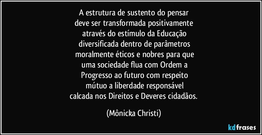 A estrutura de sustento do pensar
deve ser transformada positivamente
 através do estímulo da Educação
 diversificada dentro de parâmetros
 moralmente éticos e nobres para que
 uma sociedade flua com Ordem a
 Progresso ao futuro com respeito
 mútuo a liberdade responsável
 calcada nos Direitos e Deveres cidadãos. (Mônicka Christi)