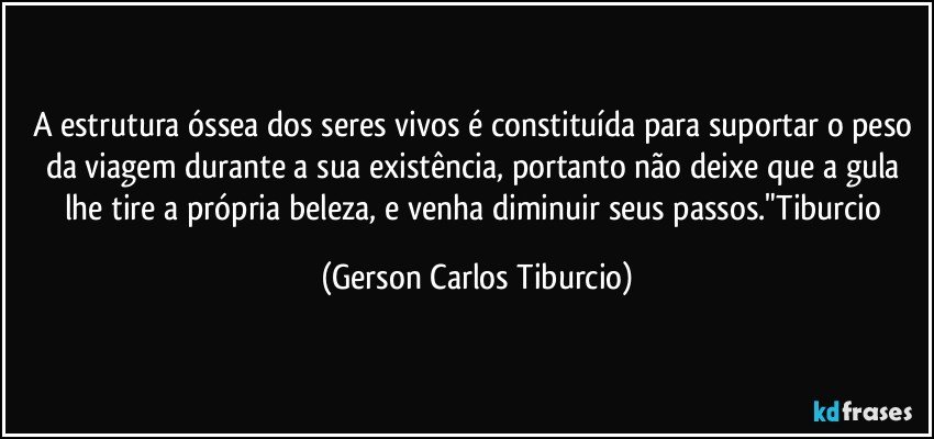 A estrutura óssea dos seres vivos é constituída para suportar o peso da viagem durante a sua existência, portanto não deixe que a gula lhe tire a própria beleza, e venha diminuir seus passos."Tiburcio (Gerson Carlos Tiburcio)