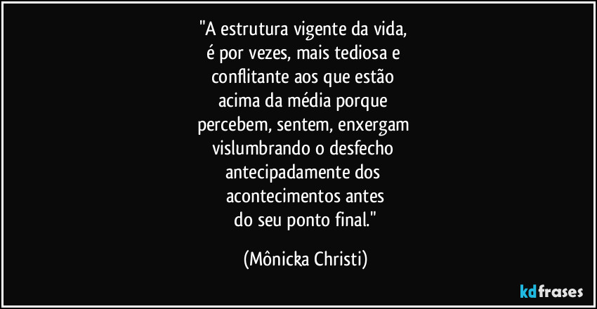 "A estrutura vigente da vida,
é por vezes, mais tediosa e
conflitante aos que estão
acima da média porque
percebem, sentem, enxergam
vislumbrando o desfecho
antecipadamente dos
acontecimentos antes
do seu ponto final." (Mônicka Christi)