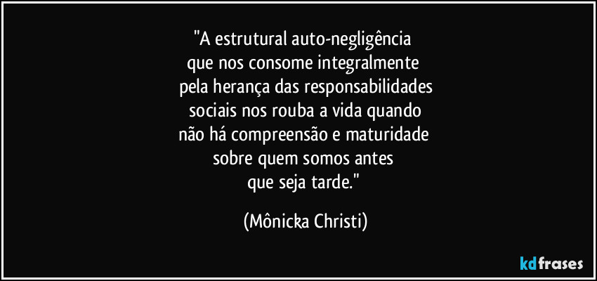 "A estrutural auto-negligência 
que nos consome integralmente 
pela herança das responsabilidades
 sociais nos rouba a vida quando 
não há compreensão e maturidade 
sobre quem somos antes 
que seja tarde." (Mônicka Christi)
