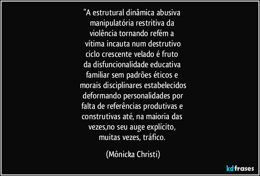 "A estrutural dinâmica abusiva 
manipulatória restritiva da 
violência tornando refém a 
vítima incauta num destrutivo
ciclo crescente velado é fruto 
da disfuncionalidade educativa 
familiar sem padrões éticos e 
morais disciplinares estabelecidos
 deformando personalidades por 
falta de referências produtivas e 
construtivas até, na maioria das 
vezes,no seu auge explícito, 
muitas vezes, tráfico. (Mônicka Christi)