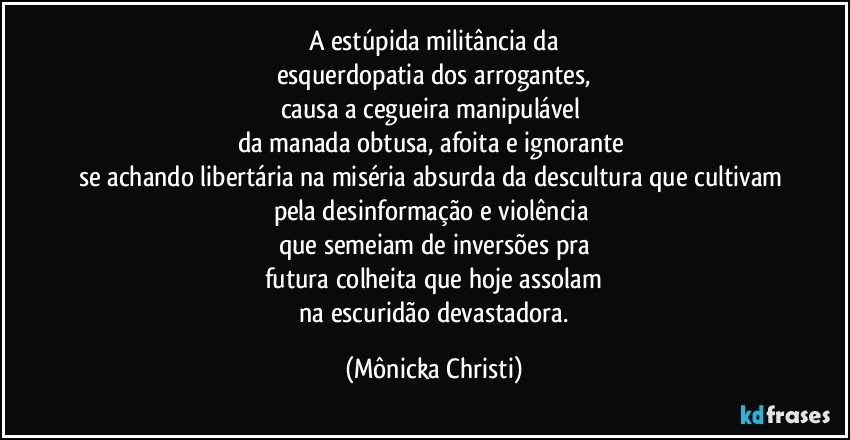 A estúpida militância da
esquerdopatia dos arrogantes,
causa a cegueira manipulável 
da manada obtusa, afoita e ignorante 
se achando libertária na miséria absurda da descultura que cultivam 
pela desinformação e violência 
que semeiam de inversões pra
futura colheita que hoje assolam
 na escuridão devastadora. (Mônicka Christi)