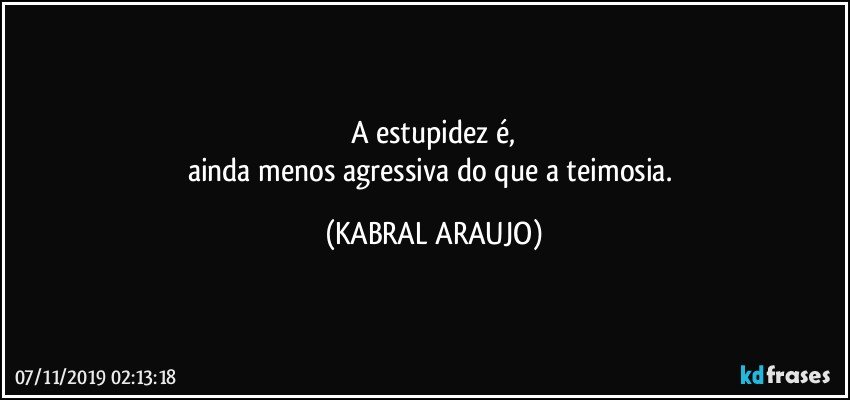 A estupidez é,
ainda menos agressiva do que a teimosia. (KABRAL ARAUJO)