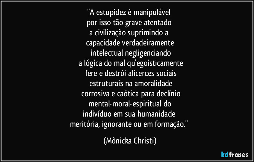 "A estupidez é manipulável 
por isso tão grave atentado 
a civilização suprimindo a 
capacidade verdadeiramente
 intelectual negligenciando
 a lógica do mal qu'egoisticamente
 fere e destrói alicerces sociais
 estruturais na amoralidade
 corrosiva e caótica para declínio
 mental-moral-espiritual do 
indivíduo em sua humanidade 
meritória, ignorante ou em formação." (Mônicka Christi)