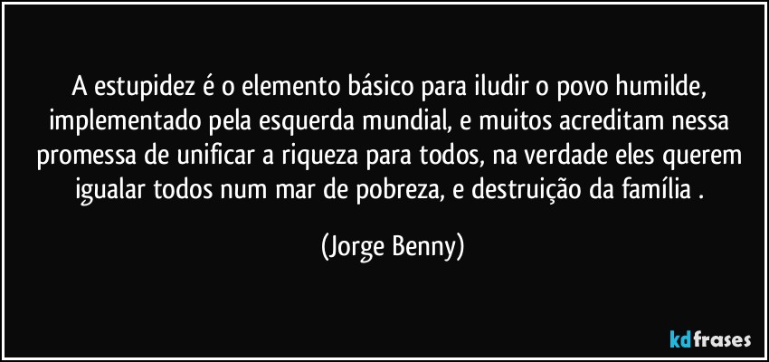 A estupidez é o elemento básico para iludir o povo humilde, implementado pela esquerda mundial, e muitos acreditam nessa promessa de unificar a riqueza para todos, na verdade eles querem igualar todos num mar de pobreza, e destruição da família . (Jorge Benny)