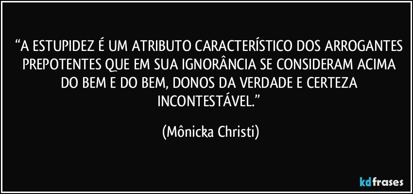 “A ESTUPIDEZ É UM ATRIBUTO CARACTERÍSTICO DOS ARROGANTES PREPOTENTES QUE EM SUA IGNORÂNCIA SE CONSIDERAM  ACIMA DO BEM E DO BEM, DONOS DA VERDADE E CERTEZA INCONTESTÁVEL.” (Mônicka Christi)