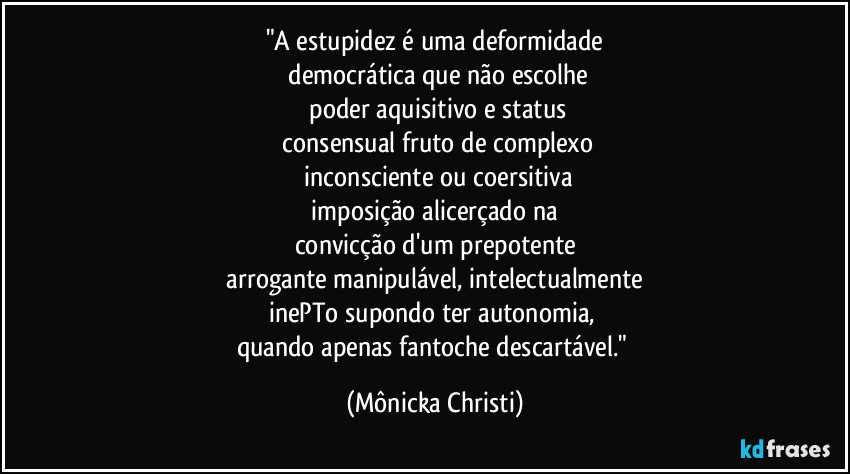 "A estupidez é uma deformidade
 democrática que não escolhe
 poder aquisitivo e status
 consensual fruto de complexo
 inconsciente ou coersitiva
 imposição alicerçado na 
convicção d'um prepotente
 arrogante manipulável, intelectualmente 
inePTo supondo ter autonomia, 
quando apenas fantoche descartável." (Mônicka Christi)