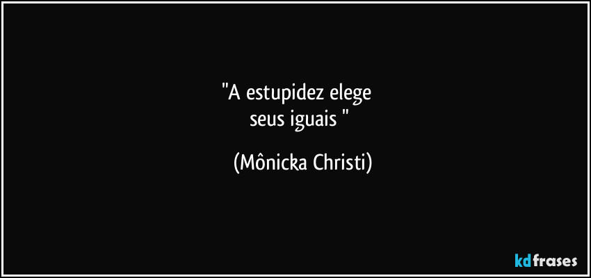 "A estupidez elege        
seus iguais " (Mônicka Christi)