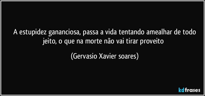 ⁠A estupidez gananciosa, passa a vida tentando amealhar de todo jeito, o que na morte não vai tirar proveito (Gervasio Xavier soares)