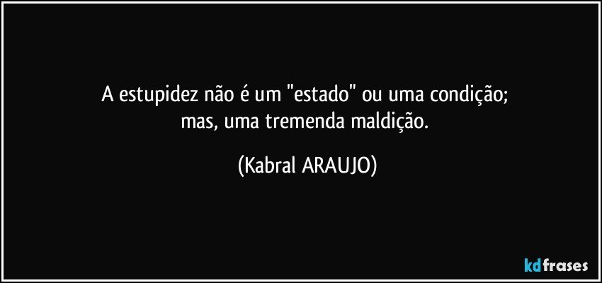 A estupidez não é um "estado" ou uma condição; 
mas, uma tremenda maldição. (KABRAL ARAUJO)