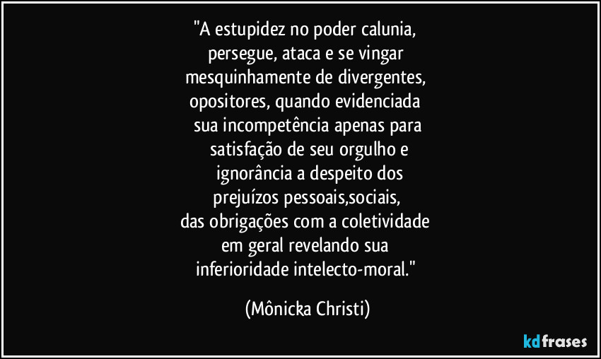 "A estupidez no poder calunia, 
persegue, ataca e se vingar 
mesquinhamente de divergentes, 
opositores,  quando evidenciada 
sua incompetência apenas para
 satisfação de seu orgulho e
 ignorância  a despeito dos
 prejuízos pessoais,sociais,  
das obrigações com a coletividade 
em geral revelando sua 
inferioridade intelecto-moral." (Mônicka Christi)