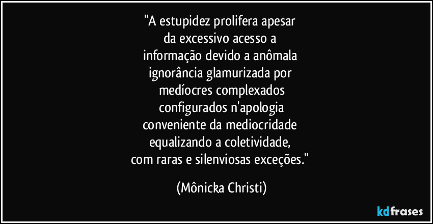 "A estupidez prolifera apesar 
da excessivo acesso a 
informação devido a anômala 
ignorância glamurizada por 
medíocres complexados
 configurados n'apologia 
conveniente da mediocridade 
equalizando a coletividade, 
com raras e silenviosas exceções." (Mônicka Christi)
